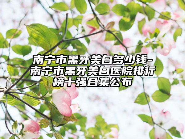 南宁市黑牙美白多少钱-南宁市黑牙美白医院排行榜十强合集公布