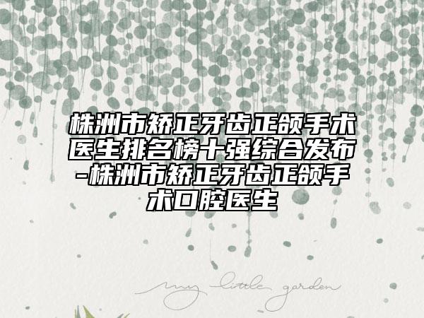 株洲市矫正牙齿正颌手术医生排名榜十强综合发布-株洲市矫正牙齿正颌手术口腔医生