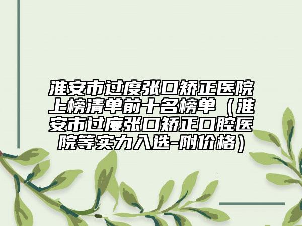 淮安市过度张口矫正医院上榜清单前十名榜单（淮安市过度张口矫正口腔医院等实力入选-附价格）
