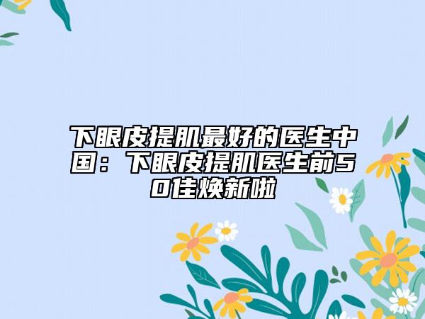 下眼皮提肌最好的医生中国：下眼皮提肌医生前50佳焕新啦