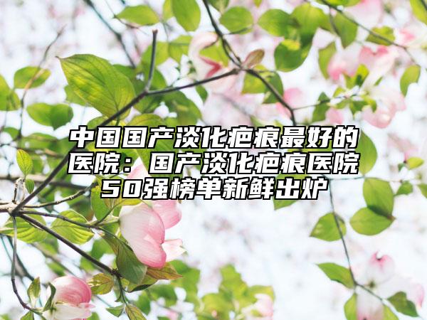 中国国产淡化疤痕最好的医院：国产淡化疤痕医院50强榜单新鲜出炉