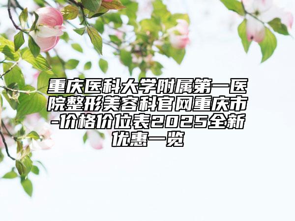 重庆医科大学附属第一医院整形美容科官网重庆市-价格价位表2025全新优惠一览