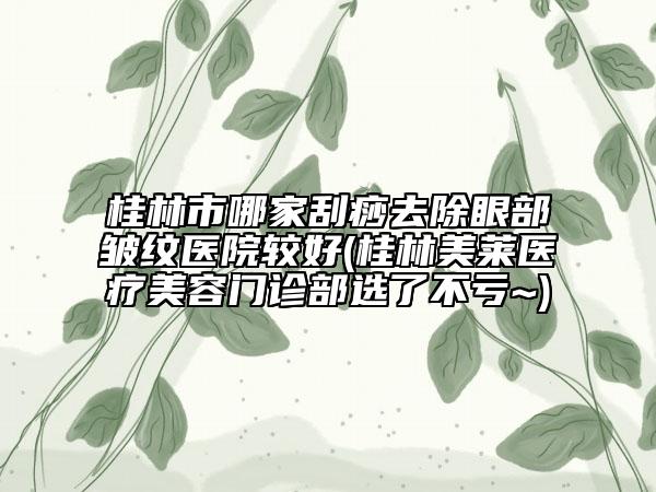 桂林市哪家刮痧去除眼部皱纹医院较好(桂林美莱医疗美容门诊部选了不亏~)