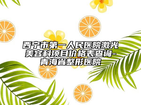 西宁市第一人民医院激光美容科项目价格表查询-青海省整形医院