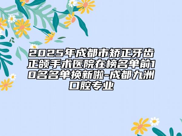 2025年成都市矫正牙齿正颌手术医院在榜名单前10名名单换新啦-成都九洲口腔专业