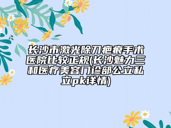 长沙市激光除刀疤痕手术医院比较正规(长沙魅力三和医疗美容门诊部公立私立pk详情)