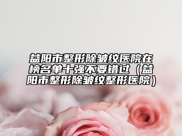 益阳市整形除皱纹医院在榜名单十强不要错过（益阳市整形除皱纹整形医院）