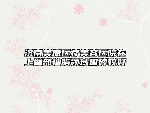 济南美康医疗美容医院在上臂部抽脂领域口碑较好