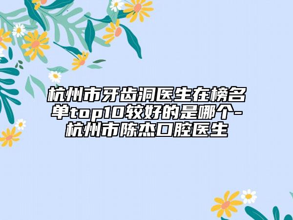 杭州市牙齿洞医生在榜名单top10较好的是哪个-杭州市陈杰口腔医生