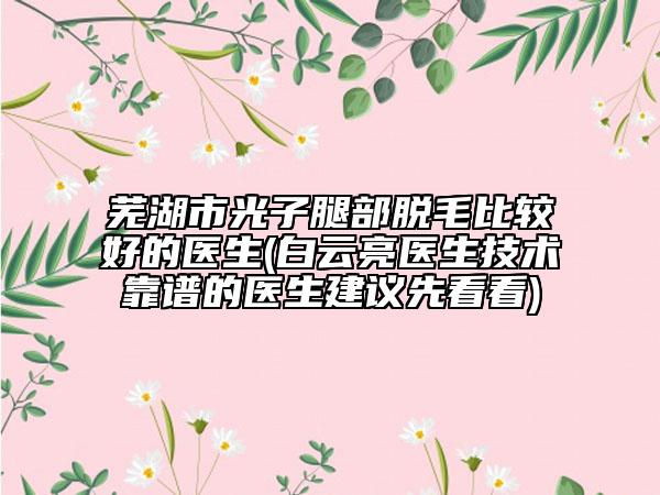芜湖市光子腿部脱毛比较好的医生(白云亮医生技术靠谱的医生建议先看看)