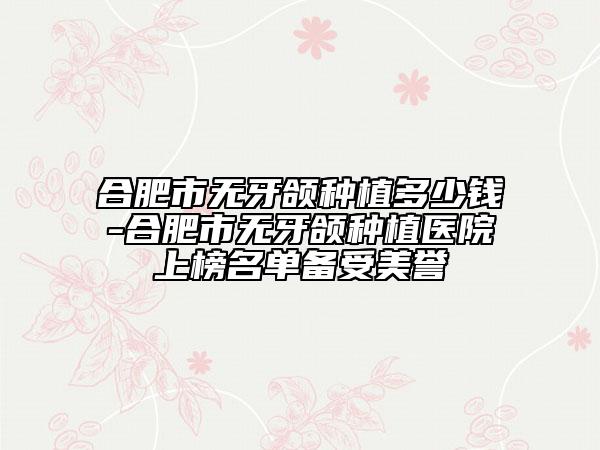 合肥市无牙颌种植多少钱-合肥市无牙颌种植医院上榜名单备受美誉