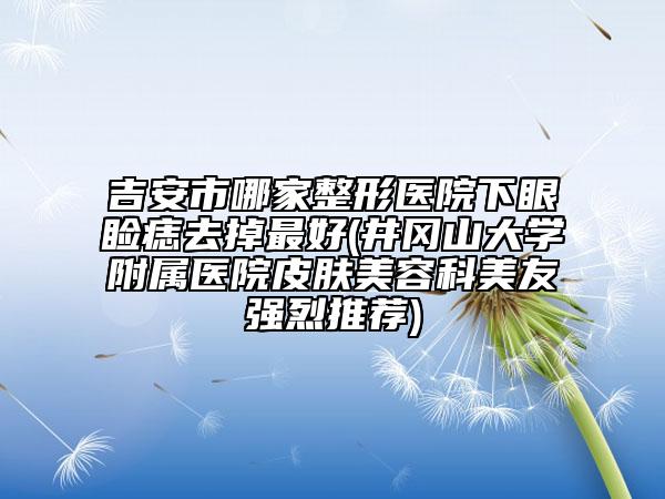 吉安市哪家整形医院下眼睑痣去掉最好(井冈山大学附属医院皮肤美容科美友强烈推荐)
