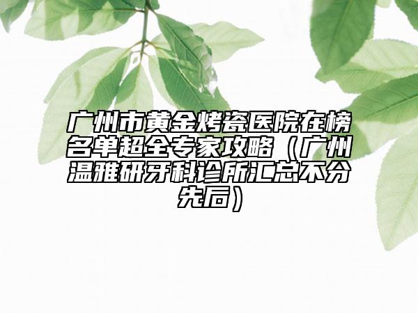 广州市黄金烤瓷医院在榜名单超全专家攻略（广州温雅研牙科诊所汇总不分先后）