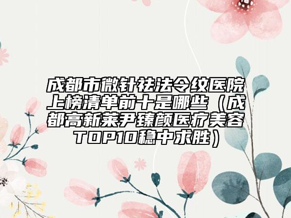 成都市微针祛法令纹医院上榜清单前十是哪些（成都高新莱尹臻颜医疗美容TOP10稳中求胜）