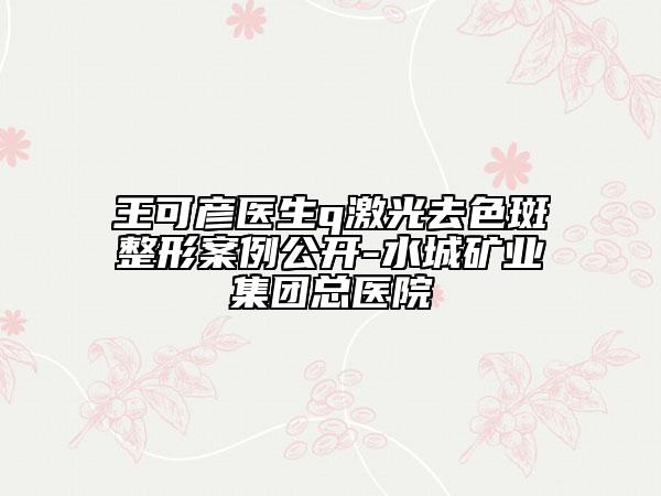 王可彦医生q激光去色斑整形案例公开-水城矿业集团总医院