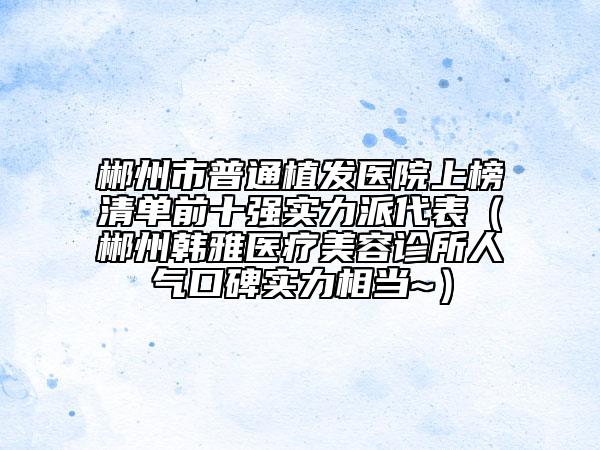 郴州市普通植发医院上榜清单前十强实力派代表（郴州韩雅医疗美容诊所人气口碑实力相当~）