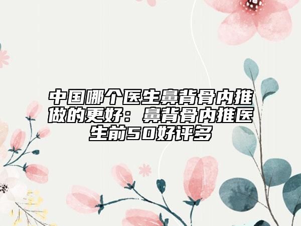 中国哪个医生鼻背骨内推做的更好：鼻背骨内推医生前50好评多