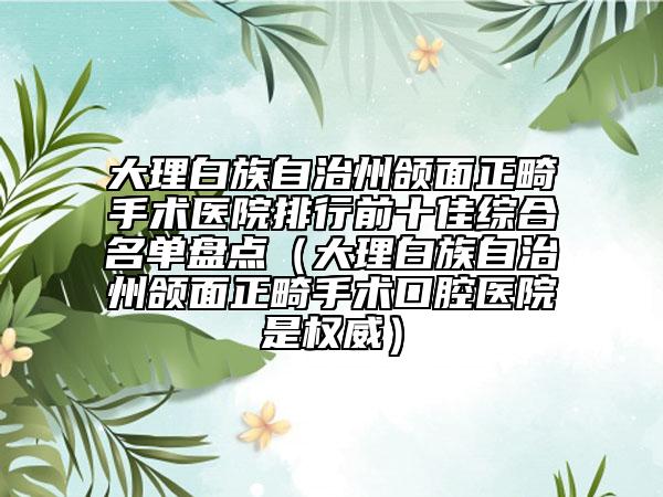 大理白族自治州颌面正畸手术医院排行前十佳综合名单盘点（大理白族自治州颌面正畸手术口腔医院是权威）