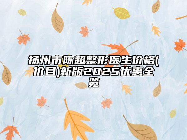扬州市陈超整形医生价格(价目)新版2025优惠全览