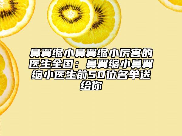 鼻翼缩小鼻翼缩小厉害的医生全国：鼻翼缩小鼻翼缩小医生前50位名单送给你