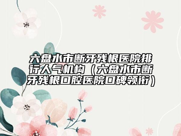 六盘水市断牙残根医院排行人气机构（六盘水市断牙残根口腔医院口碑领衔）