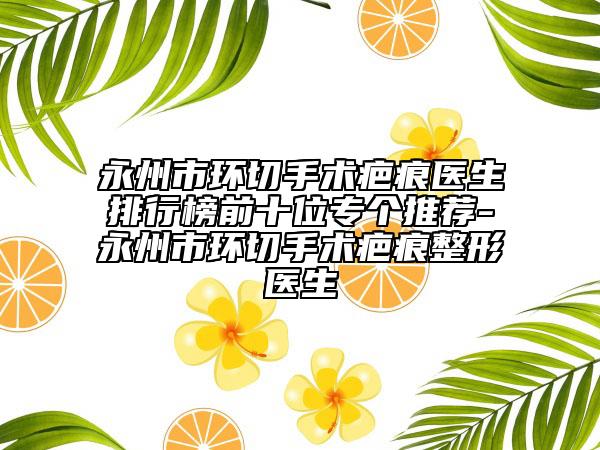 永州市环切手术疤痕医生排行榜前十位专个推荐-永州市环切手术疤痕整形医生
