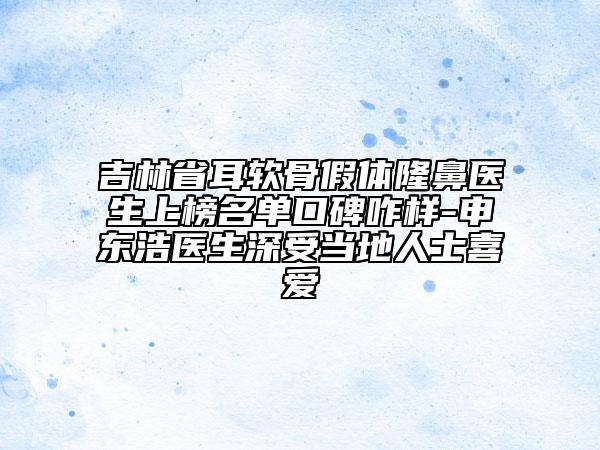 吉林省耳软骨假体隆鼻医生上榜名单口碑咋样-申东浩医生深受当地人士喜爱
