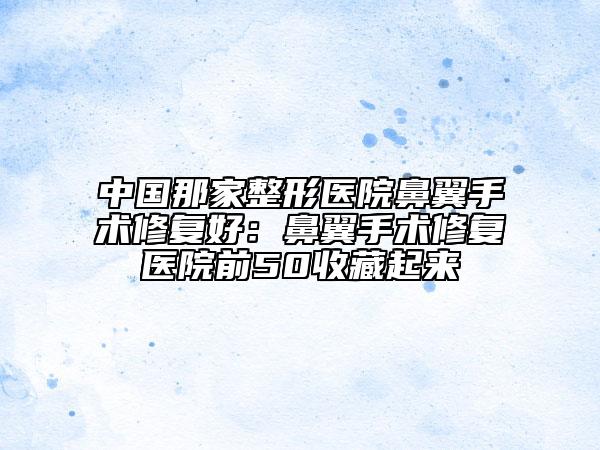中国那家整形医院鼻翼手术修复好：鼻翼手术修复医院前50收藏起来