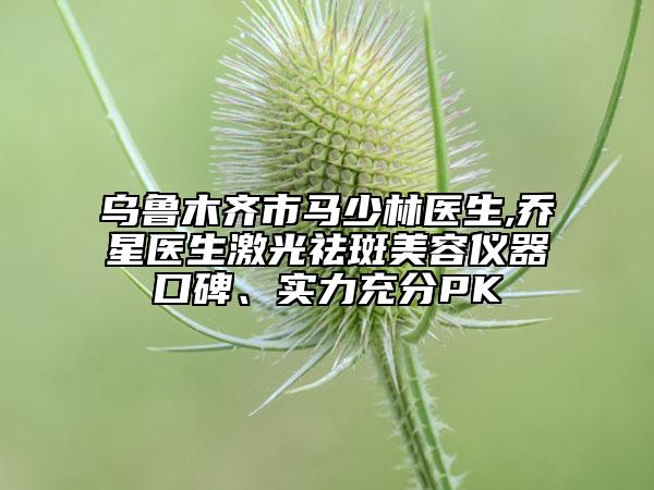 乌鲁木齐市马少林医生,乔星医生激光祛斑美容仪器口碑、实力充分PK