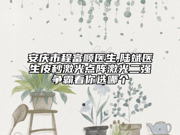 安庆市程富顺医生,陆斌医生皮秒激光点阵激光二强争霸看你选哪个