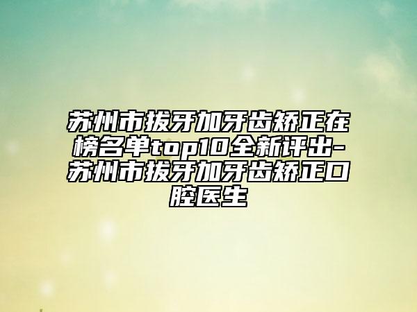 苏州市拔牙加牙齿矫正在榜名单top10全新评出-苏州市拔牙加牙齿矫正口腔医生
