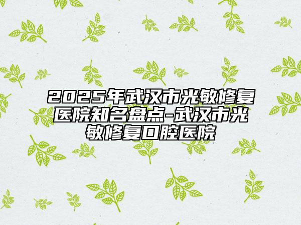 2025年武汉市光敏修复医院知名盘点-武汉市光敏修复口腔医院