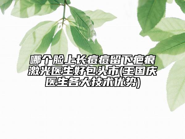 哪个脸上长痘痘留下疤痕激光医生好包头市(王国庆医生各大技术优势)
