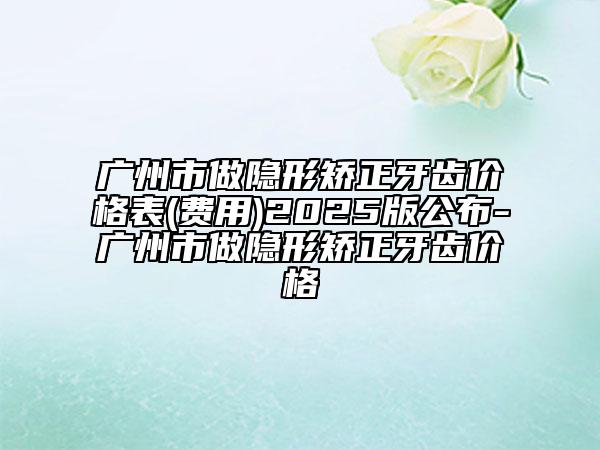 广州市做隐形矫正牙齿价格表(费用)2025版公布-广州市做隐形矫正牙齿价格