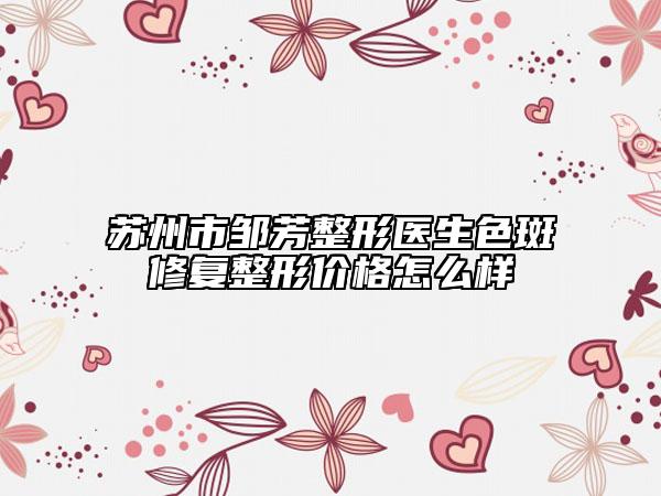 苏州市邹芳整形医生色斑修复整形价格怎么样