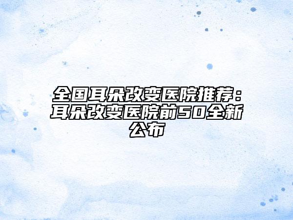全国耳朵改变医院推荐：耳朵改变医院前50全新公布
