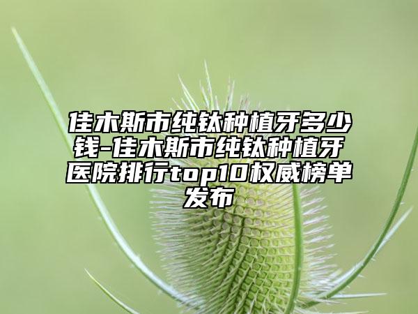 佳木斯市纯钛种植牙多少钱-佳木斯市纯钛种植牙医院排行top10权威榜单发布
