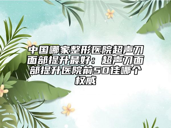 中国哪家整形医院超声刀面部提升最好：超声刀面部提升医院前50佳哪个权威