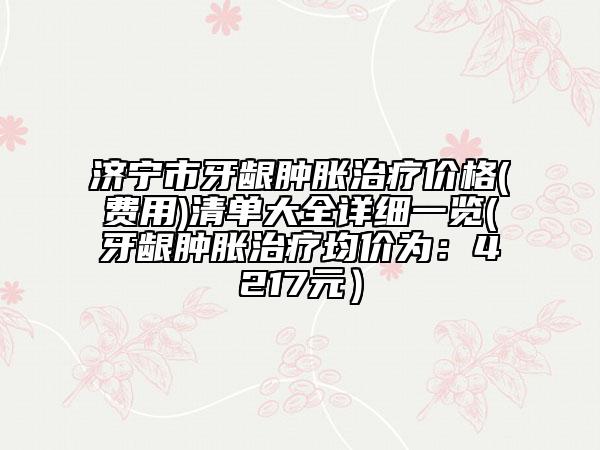 济宁市牙龈肿胀治疗价格(费用)清单大全详细一览(牙龈肿胀治疗均价为：4217元）