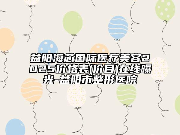 益阳海芯国际医疗美容2025价格表(价目)在线曝光-益阳市整形医院