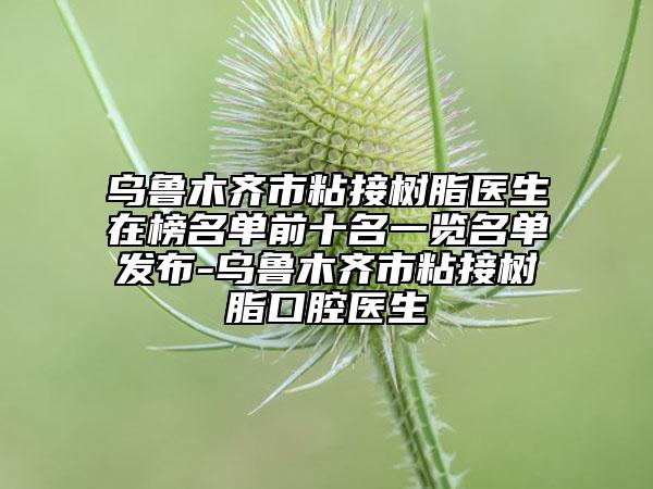 乌鲁木齐市粘接树脂医生在榜名单前十名一览名单发布-乌鲁木齐市粘接树脂口腔医生
