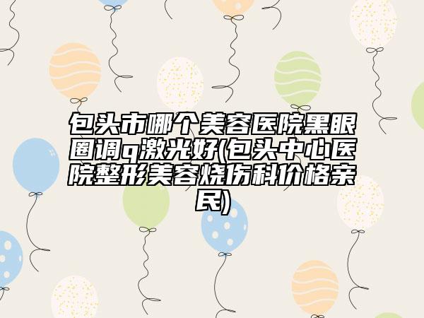 包头市哪个美容医院黑眼圈调q激光好(包头中心医院整形美容烧伤科价格亲民)
