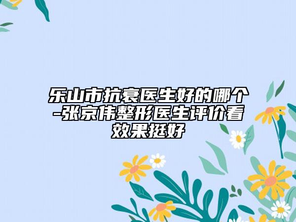 乐山市抗衰医生好的哪个-张京伟整形医生评价看效果挺好