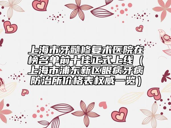 上海市牙髓修复术医院在榜名单前十佳正式上线（上海市浦东新区眼病牙病防治所价格表权威一览）