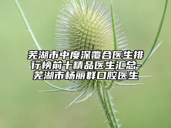 芜湖市中度深覆合医生排行榜前十精品医生汇总-芜湖市杨丽群口腔医生