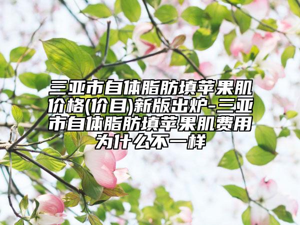 三亚市自体脂肪填苹果肌价格(价目)新版出炉-三亚市自体脂肪填苹果肌费用为什么不一样