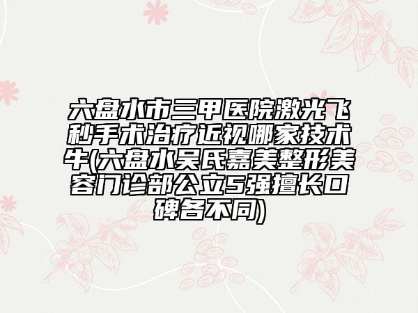 六盘水市三甲医院激光飞秒手术治疗近视哪家技术牛(六盘水吴氏嘉美整形美容门诊部公立5强擅长口碑各不同)