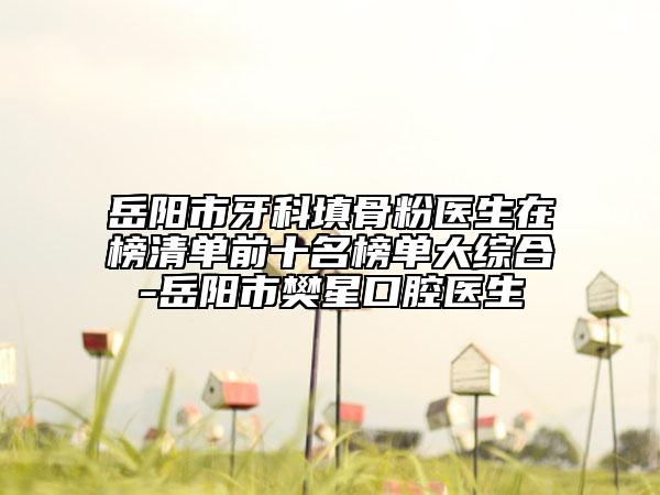 岳阳市牙科填骨粉医生在榜清单前十名榜单大综合-岳阳市樊星口腔医生