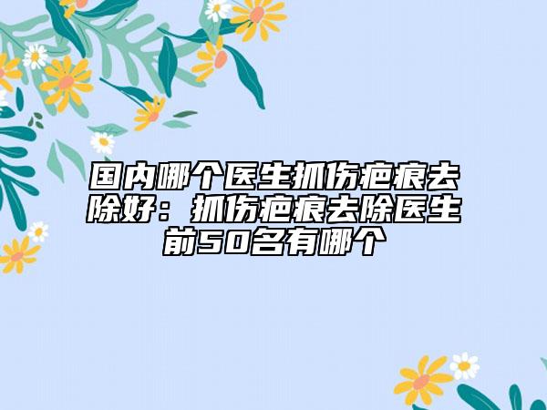国内哪个医生抓伤疤痕去除好：抓伤疤痕去除医生前50名有哪个