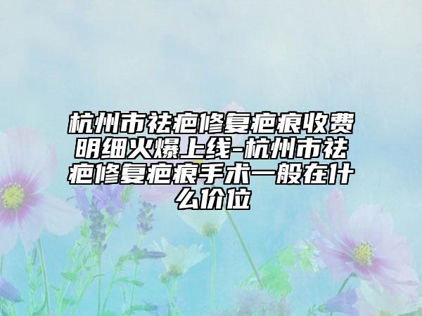 杭州市祛疤修复疤痕收费明细火爆上线-杭州市祛疤修复疤痕手术一般在什么价位